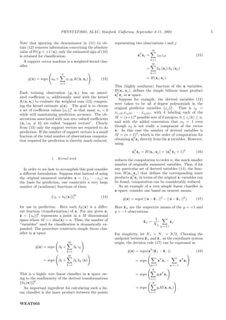 PHYSTAT2003, SLAC, Stanford, Calfornia, September 8-11, 2003                                       5

Note that ignoring the denominator in (11) to ob-          representing two observations i and j
tain (12) removes information concerning the absolute
                                                                                    M
value of Pr(y = +1 | x); only the estimated sign of (10)
is retained for classiﬁcation.                                            zT zj =
                                                                           i              zik zjk                      (15)
                                                                                    k=1
   A support vector machine is a weighted kernel clas-
                                                                                    M
siﬁer
                                                                                =         hk (xi ) hk (xj )
                           N                                                        k=1

     y (x) = sign a0 +
     ˆ                          αi yi K(x, xi ) .   (13)                        = H(xi , xj ).
                          i=1
                                                           This (highly nonlinear) function of the x–variables,
                                                           H(xi , xj ), deﬁnes the simple bilinear inner product
Each training observation (yi , xi ) has an associ-
                                                           zT zj in z–space.
                                                            i
ated coeﬃcient αi additionally used with the kernel
                                                              Suppose for example, the derived variables (14)
K(x, xi ) to evaluate the weighted sum (13) compris-
                                                           were taken to be all d–degree polynomials in the
ing the kernel estimate y (x). The goal is to choose
                         ˆ
                                                           original predictor variables {xj }n . That is zk =
a set of coeﬃcient values {αi }N so that many αi = 0
                                1
                                                                                                    1
                                                           xi1 (k) xi2 (k) · · · xid (k) , with k labeling each of the
while still maintaining prediction accuracy. The ob-
servations associated with non zero valued coeﬃcients      M = (n+1)d possible sets of d integers, 0 ≤ ij (k) ≤ n,
{xi | αi = 0} are called “support vectors”. Clearly        and with the added convention that x0 = 1 even
from (13) only the support vectors are required to do      though x0 is not really a component of the vector
prediction. If the number of support vectors is a small    x. In this case the number of derived variables is
fraction of the total number of observations computa-      M = (n + 1)d , which is the order of computation for
tion required for prediction is thereby much reduced.      obtaining zT zj directly from the z variables. However,
                                                                          i
                                                           using

                                                                      zT zj = H(xi , xj ) = (xT xj + 1)d
                                                                       i                      i                        (16)
                    1.   Kernel trick                      reduces the computation to order n, the much smaller
                                                           number of originally measured variables. Thus, if for
  In order to see how to accomplish this goal consider     any particular set of derived variables (14), the func-
a diﬀerent formulation. Suppose that instead of using      tion H(xi , xj ) that deﬁnes the corresponding inner
the original measured variables x = (x1 , · · ·, xn ) as   products zT zj in terms of the original x–variables can
                                                                      i
the basis for prediction, one constructs a very large      be found, computation can be considerably reduced.
number of (nonlinear) functions of them                       As an example of a very simple linear classiﬁer in
                                                           z–space, consider one based on nearest–means.
                    {zk = hk (x)}M                  (14)
                                 1                              y (z) = sign( || z − ¯− ||2 − || z − ¯+ ||2 ).
                                                                ˆ                    z               z                 (17)

for use in prediction. Here each hk (x) is a diﬀer-        Here ¯± are the respective means of the y = +1 and
                                                                z
ent function (transformation) of x. For any given x,       y = −1 observations
z = {zk }M represents a point in a M –dimensional
          1
space where M >> dim(x) = n. Thus, the number of                                       1
                                                                              ¯± =
                                                                              z                       zi .
“variables” used for classiﬁcation is dramatically ex-                                N±     yi =±1
panded. The procedure constructs simple linear clas-
siﬁer in z–space                                           For simplicity, let N+ = N− = N/2. Choosing the
                                                           midpoint between ¯+ and ¯− as the coordinate system
                                                                              z        z
                                 M                         origin, the decision rule (17) can be expressed as
          y (z) = sign β0 +
          ˆ                           β k zk
                                k=1                                y (z) = sign(zT (¯+ − ¯− ))
                                                                   ˆ                z    z                             (18)
                                 M
               = sign β0 +            βk hk (x) .                       = sign              zT zi −            zT zi
                                k=1                                                 yi =1             yi =−1
                                                                                     N
This is a highly non–linear classiﬁer in x–space ow-                    = sign            y i zT zi
ing to the nonlinearity of the derived transformations                              i=1
{hk (x)}M .
        1                                                                            N
  An important ingredient for calculating such a lin-                   = sign            yi H(x, xi ) .
ear classiﬁer is the inner product between the points                               i=1



WEAT003
 