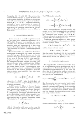 6                       PHYSTAT2003, SLAC, Stanford, Calfornia, September 8-11, 2003

    Comparing this (18) with (12) (13), one sees that             The SVM classiﬁer is thereby
    ordinary kernel rule ({αi = 1}N ) in x–space is the
                                    1                                                                    N
    nearest–means classiﬁer in the z–space of derived vari-                             ∗
                                                                          y (z) = sign β0 +
                                                                          ˆ                                    α i y i zT zi
                                                                                                                 ∗
    ables (14) whose inner product is given by the kernel
                                                                                                         i=1
    function zT zj = K(xi , xj ). Therefore to construct
               i                                                                                                                
    an (implicit) nearest means classiﬁer in z–space, all                              ∗                            ∗
    computations can be done in x–space because they                          = sign β0 +                         αi yi K(x, xi ) .
    only depend on evaluating inner products. The ex-                                                    α∗ =0
                                                                                                          i

    plicit transformations (14) need never be deﬁned or             This is a weighted kernel classiﬁer involving only
    even known.                                                   support vectors. Also (not shown here), the quadratic
                                                                  program used to solve for the OSH involves the data
                                                                  only through the inner products zT zj = K(xi , xj ).
                                                                                                      i
               2.   Optimal separating hyperplane
                                                                  Thus, one only needs to specify the kernel function to
                                                                  implicitly deﬁne z–variables (kernel trick).
       Nearest–means is an especially simple linear classi-         Besides the polynomial kernel (16), other popular
    ﬁer in z–space and it leads to no compression: {αi =          kernels used with support vector machines are the “ra-
    1}N in (13). A support vector machine uses a more
       1                                                          dial basis function” kernel
    “realistic” linear classiﬁer in z–space, that can also be
    computed using only inner products, for which often                     K(x, x ) = exp(− || x − x ||2 /2σ 2 ),                      (20)
    many of the coeﬃcients have the value zero (αi = 0).
    This classiﬁer is the “optimal” separating hyperplane         and the “neural network” kernel
    (OSH).                                                                         K(x, x ) = tanh(a xT x + b).                         (21)
       We consider ﬁrst the case in which the observations
    representing the respective two classes are linearly          Note that both of these kernels (20) (21) involve addi-
    separable in z–space. This is often the case since the        tional tuning parameters, and produce inﬁnite dimen-
    dimension M (14) of that (implicitly deﬁned) space            sional derived variable (14) spaces (M = ∞).
    is very large. In this case the OSH is the unique hy-
    perplane that separates two classes while maximizing
    the distance to the closest points in each class. Only                    3.     Penalized learning formulation
    this set of closest points equidistant to the OSH are
    required to deﬁne it. These closest points are called            The support vector machine was motivated above
    the support points (vectors). Their number can range          by the optimal separating hyperplane in the high di-
    from a minimum of two to a maximum of the training            mensional space of the derived variables (14). There
    sample size N . The “margin” is deﬁned to be the dis-         is another equivalent formulation in that space that
    tance of support points from OSH. The z–space linear          shows that the SVM procedure is related to other well
    classiﬁer is given by                                         known statistically based methods. The parameters of
                                                                  the OSH (19) are the solution to
                                          M
                              ∗                     ∗
                y (z) = sign β0 +
                ˆ                                 β k zk   (19)                              N
                                                                                                                                          2
                                         k=1                      (β0 , β ∗ ) = arg min
                                                                    ∗
                                                                                                   [1 − yi (β0 + β T zi )]+ + λ · || β || .
                                                                                     β0 ,β
                                                                                             i=1
    where (β0 , β ∗ = {βk }M ) deﬁne the OSH. Their val-
              ∗          ∗
                           1                                                                                         (22)
    ues can be determined using standard quadratic pro-           Here the expression [η]+ represents the “positive part”
    gramming techniques.                                          of its argument; that is, [η]+ = max(0, η). The “regu-
       An OSH can also be deﬁned for the case when the            larization” parameter λ is related to the SVM smooth-
    two classes are not separable in z–space by allowing          ing parameter mentioned above. This expression (22)
    some points to be on wrong side of their class mar-           represents a penalized learning problem where the
    gin. The amount by which they are allowed to do so            goal is to minimize the empirical risk on the training
    is a regularization (smoothing) parameter of the pro-         data using as a loss criterion
    cedure. In both the separable and non separable cases
    the solution parameter values (β0 , β ∗ ) (19) are deﬁned
                                    ∗                                              L(y, F (z)) = [1 − yF (z)]+ ,                        (23)
    only by points close to boundary between the classes.
                                                                  where
    The solution for β ∗ can be expressed as
                               N                                                         F (z) = β0 + β T z,
                        β∗ =           ∗
                                     α i y i zi                   subject to an increasing penalty for larger values of
                               i=1
                                                                                                               n
            ∗                                                                                        2               2
    with αi = 0 only for points on, or on the wrong side                                     || β || =              βj .                (24)
    of, their class margin. These are the support vectors.                                                   j=1



WEAT003
 