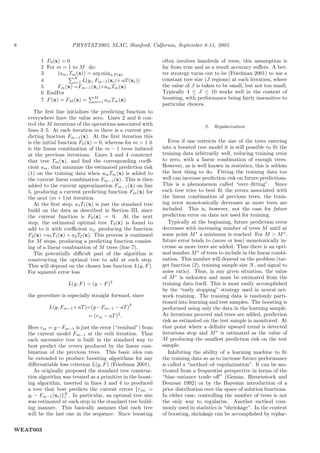 8                        PHYSTAT2003, SLAC, Stanford, Calfornia, September 8-11, 2003

         1   F0 (x) = 0                                        often involves hundreds of trees, this assumption is
         2   For m = 1 to M do:                                far from true and as a result accuracy suﬀers. A bet-
         3        (am , Tm (x)) = arg mina,T (x)               ter strategy turns out to be (Friedman 2001) to use a
                         N                                     constant tree size (J regions) at each iteration, where
         4               i=1 L(yi , Fm−1 (xi )+ aT (xi ))
         5        Fm (x) =Fm−1 (xi )+am Tm (x)                 the value of J is taken to be small, but not too small.
         6   EndFor                                            Typically 4 ≤ J ≤ 10 works well in the context of
         7
                                   M
             F (x) = FM (x) = m=1 am Tm (x)                    boosting, with performance being fairly insensitive to
                                                               particular choices.
       The ﬁrst line initializes the predicting function to
    everywhere have the value zero. Lines 2 and 6 con-
    trol the M iterations of the operations associated with                       2.   Regularization
    lines 3–5. At each iteration m there is a current pre-
    dicting function Fm−1 (x). At the ﬁrst iteration this
    is the initial function F0 (x) = 0, whereas for m > 1 it      Even if one restricts the size of the trees entering
    is the linear combination of the m − 1 trees induced       into a boosted tree model it is still possible to ﬁt the
    at the previous iterations. Lines 3 and 4 construct        training data arbitrarily well, reducing training error
    that tree Tm (x), and ﬁnd the corresponding coeﬃ-          to zero, with a linear combination of enough trees.
    cient am , that minimize the estimated prediction risk     However, as is well known in statistics, this is seldom
    (1) on the training data when am Tm (x) is added to        the best thing to do. Fitting the training data too
    the current linear combination Fm−1 (x). This is then      well can increase prediction risk on future predictions.
    added to the current approximation Fm−1 (x) on line        This is a phenomenon called “over–ﬁtting”. Since
    5, producing a current predicting function Fm (x) for      each tree tries to best ﬁt the errors associated with
    the next (m + 1)st iteration.                              the linear combination of previous trees, the train-
       At the ﬁrst step, a1 T1 (x) is just the standard tree   ing error monotonically decreases as more trees are
    build on the data as described in Section III, since       included. This is, however, not the case for future
    the current function is F0 (x) = 0. At the next            prediction error on data not used for training.
    step, the estimated optimal tree T2 (x) is found to           Typically at the beginning, future prediction error
    add to it with coeﬃcient a2 , producing the function       decreases with increasing number of trees M until at
    F2 (x) =a1 T1 (x) + a2 T2 (x). This process is continued   some point M ∗ a minimum is reached. For M > M ∗ ,
    for M steps, producing a predicting function consist-      future error tends to (more or less) monotonically in-
    ing of a linear combination of M trees (line 7).           crease as more trees are added. Thus there is an opti-
       The potentially diﬃcult part of the algorithm is        mal number M ∗ of trees to include in the linear combi-
    constructing the optimal tree to add at each step.         nation. This number will depend on the problem (tar-
    This will depend on the chosen loss function L(y, F ).     get function (2), training sample size N , and signal to
    For squared–error loss                                     noise ratio). Thus, in any given situation, the value
                                                               of M ∗ is unknown and must be estimated from the
                       L(y, F ) = (y − F )2                    training data itself. This is most easily accomplished
                                                               by the “early stopping” strategy used in neural net-
    the procedure is especially straight forward, since        work training. The training data is randomly parti-
                                                    2
                                                               tioned into learning and test samples. The boosting is
              L(y, Fm−1 + aT )=(y− Fm−1 − aT )                 performed using only the data in the learning sample.
                                = (rm − aT )2 .                As iterations proceed and trees are added, prediction
                                                               risk as estimated on the test sample is monitored. At
    Here rm = y −Fm−1 is just the error (“residual”) from      that point where a deﬁnite upward trend is detected
    the current model Fm−1 at the mth iteration. Thus          iterations stop and M ∗ is estimated as the value of
    each successive tree is built in the standard way to       M producing the smallest prediction risk on the test
    best predict the errors produced by the linear com-        sample.
    bination of the previous trees. This basic idea can           Inhibiting the ability of a learning machine to ﬁt
    be extended to produce boosting algorithms for any         the training data so as to increase future performance
    diﬀerentiable loss criterion L(y, F ) (Friedman 2001).     is called a “method–of–regularization”. It can be mo-
       As originally proposed the standard tree construc-      tivated from a frequentist perspective in terms of the
    tion algorithm was treated as a primitive in the boost-    “bias–variance trade–oﬀ” (Geman, Bienenstock and
    ing algorithm, inserted in lines 3 and 4 to produced       Doursat 1992) or by the Bayesian introduction of a
    a tree that best predicts the current errors {rim =        prior distribution over the space of solution functions.
                    N
    yi − Fm−1 (xi )}1 . In particular, an optimal tree size    In either case, controlling the number of trees is not
    was estimated at each step in the standard tree build-     the only way to regularize. Another method com-
    ing manner. This basically assumes that each tree          monly used in statistics is “shrinkage”. In the context
    will be the last one in the sequence. Since boosting       of boosting, shrinkage can be accomplished by replac-


WEAT003
 