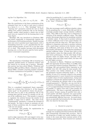 PHYSTAT2003, SLAC, Stanford, Calfornia, September 8-11, 2003                                   9

ing line 5 in Algorithm 1 by                                     values by penalizing the l2 –norm of the coeﬃcient vec-
                                                                 tor. Another penalty becoming increasingly popular
        Fm (x) = Fm−1 (x) + (ν · am ) Tm (x) .          (30)     is the “lasso” (Tibshirani 1996)
Here the contribution to the linear combination of the
estimated best tree to add at each step is reduced                               P ({am }) =        | am |.          (34)
by a factor 0 < ν ≤ 1. This “shrinkage” factor or
“learning rate” parameter controls the rate at which             This also encourages small coeﬃcient absolute values,
adding trees reduces prediction risk on the learning             but by penalizing the l1 –norm. Both (33) and (34) in-
sample; smaller values produce a slower rate so that             creasingly penalize larger average absolute coeﬃcient
more trees are required to ﬁt the learning data to the           values. They diﬀer in how they react to dispersion or
same degree.                                                     variation of the absolute coeﬃcient values. The ridge
   Shrinkage (30) was introduced in Friedman 2001                penalty discourages dispersion by penalizing variation
and shown empirically to dramatically improve the                in absolute values. It thus tends to produce solutions
performance of all boosting methods. Smaller learning            in which coeﬃcients tend to have equal absolute val-
rates were seen to produce more improvement, with a              ues and none with the value zero. The lasso (34) is in-
diminishing return for ν 0.1, provided that the esti-            diﬀerent to dispersion and tends to produce solutions
mated optimal number of trees M ∗ (ν) for that value             with a much larger variation in the absolute values of
of ν is used. This number increases with decreasing              the coeﬃcients, with many of them set to zero. The
learning rate, so that the price paid for better perfor-         best penalty will depend on the (unknown population)
mance is increased computation.                                  optimal coeﬃcient values. If these have more or less
                                                                 equal absolute values the ridge penalty (33) will pro-
                                                                 duce better performance. On the other hand, if their
           3.   Penalized learning formulation                   absolute values are highly diverse, especially with a
                                                                 few large values and many small values, the lasso will
   The introduction of shrinkage (30) in boosting was            provide higher accuracy.
originally justiﬁed purely on empirical evidence and                As discussed in Hastie, Tibshirani and Friedman
the reason for its success was a mystery. Recently,              2001 and rigorously derived in Efron et al 2002, there
this mystery has been solved (Hastie, Tibshirani and             is a connection between boosting (Algorithm 1) with
Friedman 2001 and Efron, Hastie, Johnstone and Tib-              shrinkage (30) and penalized linear regression on all
shirani 2002). Consider a learning machine consisting            possible trees (31) (32) using the lasso penalty (34).
of a linear combination of all possible (J–region) trees:        They produce very similar solutions as the shrink-
                                                                 age parameter becomes arbitrarily small ν → 0. The
                  ˆ
                  F (x) =          am Tm (x)
                                   ˆ                    (31)     number of trees M is inversely related to the penalty
                                                                 strength parameter λ; more boosted trees corresponds
where                                                            to smaller values of λ (less regularization). Using early
                    N
                                                                 stopping to estimate the optimal number M ∗ is equiv-
                                                                 alent to estimating the optimal value of the penalty
{ˆm } = arg min
 a                        L yi ,     am Tm (xi ) +λ·P ({am }).
            {am }                                                strength parameter λ. Therefore, one can view the in-
                    i=1
                                                  (32)           troduction of shrinkage (30) with a small learning rate
This is a penalized (regularized) linear regression,             ν 0.1 as approximating a learning machine based on
based on a chosen loss criterion L, of the response              all possible (J–region) trees with a lasso penalty for
values {yi }N on the predictors (trees) {Tm (xi )}N .            regularization. The lasso is especially appropriate in
             1                                    i=1
The ﬁrst term in (32) is the prediction risk on the              this context because among all possible trees only a
training data and the second is a penalty on the val-            small number will likely represent very good predic-
ues of the coeﬃcients {am }. This penalty is required            tors with population optimal absolute coeﬃcient val-
to regularize the solution because the number of all             ues substantially diﬀerent from zero. As noted above,
possible J–region trees is inﬁnite. The value of the             this is an especially bad situation for the ridge penalty
“regularization” parameter λ controls the strength of            (33), but ideal for the lasso (34).
the penalty. Its value is chosen to minimize an esti-
mate of future prediction risk, for example based on
                                                                                4.   Boosted tree properties
a left out test sample.
   A commonly used penalty for regularization in
statistics is the “ridge” penalty                                   Boosted trees maintain almost all of the advantages
                                                                 of single tree modeling described in Section III A while
                    P ({am }) =         a2
                                         m              (33)     often dramatically increasing their accuracy. One of
                                                                 the properties of single tree models leading to inac-
used in ridge–regression (25) and support vector ma-             curacy is the coarse piecewise constant nature of the
chines (22). This encourages small coeﬃcient absolute            resulting approximation. Since boosted tree machines


WEAT003
 