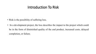 Introduction To Risk
• Risk is the possibility of suffering loss.
• In a development project, the loss describes the impact to the project which could
be in the form of diminished quality of the end product, increased costs, delayed
completion, or failure.
 