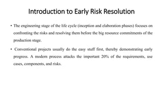 Introduction to Early Risk Resolution
• The engineering stage of the life cycle (inception and elaboration phases) focuses on
confronting the risks and resolving them before the big resource commitments of the
production stage.
• Conventional projects usually do the easy stuff first, thereby demonstrating early
progress. A modern process attacks the important 20% of the requirements, use
cases, components, and risks.
 