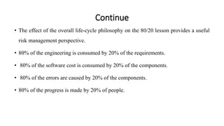 Continue
• The effect of the overall life-cycle philosophy on the 80/20 lesson provides a useful
risk management perspective.
• 80% of the engineering is consumed by 20% of the requirements.
• 80% of the software cost is consumed by 20% of the components.
• 80% of the errors are caused by 20% of the components.
• 80% of the progress is made by 20% of people.
 