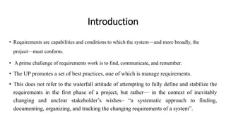 • Requirements are capabilities and conditions to which the system—and more broadly, the
project—must conform.
• A prime challenge of requirements work is to find, communicate, and remember.
• The UP promotes a set of best practices, one of which is manage requirements.
• This does not refer to the waterfall attitude of attempting to fully define and stabilize the
requirements in the first phase of a project, but rather— in the context of inevitably
changing and unclear stakeholder’s wishes– “a systematic approach to finding,
documenting, organizing, and tracking the changing requirements of a system”.
Introduction
 