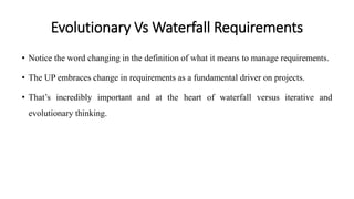 Evolutionary Vs Waterfall Requirements
• Notice the word changing in the definition of what it means to manage requirements.
• The UP embraces change in requirements as a fundamental driver on projects.
• That’s incredibly important and at the heart of waterfall versus iterative and
evolutionary thinking.
 