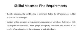 Skillful Means to Find Requirements
• Besides changing, the word finding is important; that is, the UP encourages skillful
elicitation via techniques
• such as writing use cases with customers, requirements workshops that include both
developers and customers, focus groups with proxy customers, and a demo of the
results of each iteration to the customers, to solicit feedback
 