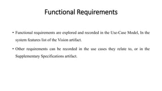 Functional Requirements
• Functional requirements are explored and recorded in the Use-Case Model, In the
system features list of the Vision artifact.
• Other requirements can be recorded in the use cases they relate to, or in the
Supplementary Specifications artifact.
 