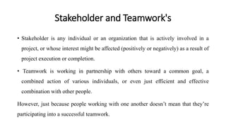 Stakeholder and Teamwork's
• Stakeholder is any individual or an organization that is actively involved in a
project, or whose interest might be affected (positively or negatively) as a result of
project execution or completion.
• Teamwork is working in partnership with others toward a common goal, a
combined action of various individuals, or even just efficient and effective
combination with other people.
However, just because people working with one another doesn’t mean that they’re
participating into a successful teamwork.
 