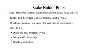 Stake Holder Roles
• User:- Define the system’s functionality and ultimately make use of it.
• Tester:- Test the system to ensure that it is suitable for use.
• Developer:- construct and deploy the system from specification.
• Other Roles:-
• Quick and easy problem solving.
• Strong staff relationships.
• Healthy competition.
 