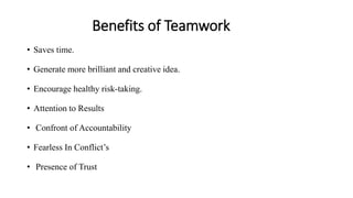 Benefits of Teamwork
• Saves time.
• Generate more brilliant and creative idea.
• Encourage healthy risk-taking.
• Attention to Results
• Confront of Accountability
• Fearless In Conflict’s
• Presence of Trust
 