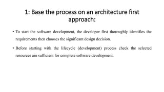 1: Base the process on an architecture first
approach:
• To start the software development, the developer first thoroughly identifies the
requirements then chooses the significant design decision.
• Before starting with the lifecycle (development) process check the selected
resources are sufficient for complete software development.
 