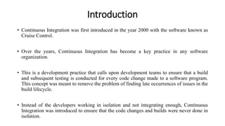 Introduction
• Continuous Integration was first introduced in the year 2000 with the software known as
Cruise Control.
• Over the years, Continuous Integration has become a key practice in any software
organization.
• This is a development practice that calls upon development teams to ensure that a build
and subsequent testing is conducted for every code change made to a software program.
This concept was meant to remove the problem of finding late occurrences of issues in the
build lifecycle.
• Instead of the developers working in isolation and not integrating enough, Continuous
Integration was introduced to ensure that the code changes and builds were never done in
isolation.
 