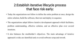 2:Establish iterative lifecycle process
that face risk early:
• Today the organizations not follow to define the entire problem at once, design the
entire solution, build the software, then test and deploy in sequence.
• The organizations adopt follows iterative development approach which facilitates,
problem understanding, effective solution, and an effective plan over several
iterations.
• It also balances the stockholder’s objectives. The main advantage of iterative
approach is risks are identified early to avoid software scrap and rework.
 