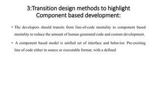 3:Transition design methods to highlight
Component based development:
• The developers should transits from line-of-code mentality to component based
mentality to reduce the amount of human generated code and custom development.
• A component based model is unified set of interface and behavior. Pre-existing
line of code either in source or executable format, with a defined
 