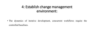 4: Establish change management
environment:
• The dynamics of iterative development, concurrent workflows require the
controlled baselines.
 