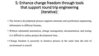 5: Enhance change freedom through tools
that support round trip engineering
(iterative):
• The iterative development process supports automate and synchronize engineering
information in different formats.
• Without substantial automation, change management, documentation, and testing
it is difficult to reduce project development time.
• Change freedom is necessity in iterative process at the same time the role of
environment is crucial.
 