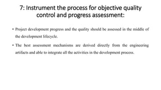 7: Instrument the process for objective quality
control and progress assessment:
• Project development progress and the quality should be assessed in the middle of
the development lifecycle.
• The best assessment mechanisms are derived directly from the engineering
artifacts and able to integrate all the activities in the development process.
 