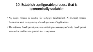 10: Establish configurable process that is
economically scalable:
• No single process is suitable for software development. A practical process
framework must be organizing a broad spectrum of applications.
• The software development process must integrate economy of scale, development
automation, architecture patterns and components.
 