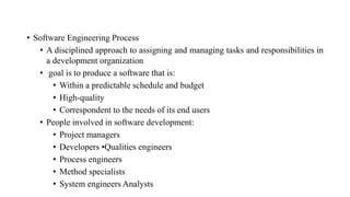 • Software Engineering Process
• A disciplined approach to assigning and managing tasks and responsibilities in
a development organization
• goal is to produce a software that is:
• Within a predictable schedule and budget
• High-quality
• Correspondent to the needs of its end users
• People involved in software development:
• Project managers
• Developers •Qualities engineers
• Process engineers
• Method specialists
• System engineers Analysts
 