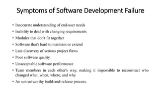 Symptoms of Software Development Failure
• Inaccurate understanding of end-user needs
• Inability to deal with changing requirements
• Modules that don't fit together
• Software that's hard to maintain or extend
• Late discovery of serious project flaws
• Poor software quality
• Unacceptable software performance
• Team members in each other's way, making it impossible to reconstruct who
changed what, when, where, and why
• An untrustworthy build-and-release process.
 