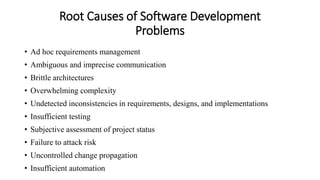 Root Causes of Software Development
Problems
• Ad hoc requirements management
• Ambiguous and imprecise communication
• Brittle architectures
• Overwhelming complexity
• Undetected inconsistencies in requirements, designs, and implementations
• Insufficient testing
• Subjective assessment of project status
• Failure to attack risk
• Uncontrolled change propagation
• Insufficient automation
 