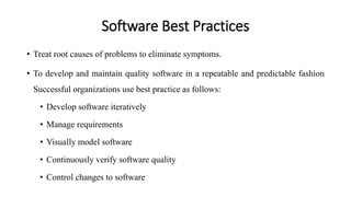 Software Best Practices
• Treat root causes of problems to eliminate symptoms.
• To develop and maintain quality software in a repeatable and predictable fashion
Successful organizations use best practice as follows:
• Develop software iteratively
• Manage requirements
• Visually model software
• Continuously verify software quality
• Control changes to software
 