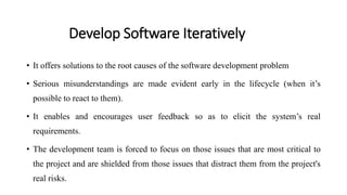 Develop Software Iteratively
• It offers solutions to the root causes of the software development problem
• Serious misunderstandings are made evident early in the lifecycle (when it’s
possible to react to them).
• It enables and encourages user feedback so as to elicit the system’s real
requirements.
• The development team is forced to focus on those issues that are most critical to
the project and are shielded from those issues that distract them from the project's
real risks.
 