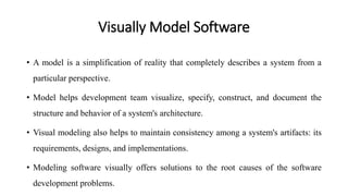 Visually Model Software
• A model is a simplification of reality that completely describes a system from a
particular perspective.
• Model helps development team visualize, specify, construct, and document the
structure and behavior of a system's architecture.
• Visual modeling also helps to maintain consistency among a system's artifacts: its
requirements, designs, and implementations.
• Modeling software visually offers solutions to the root causes of the software
development problems.
 