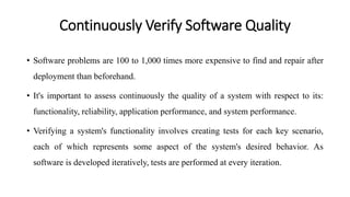 Continuously Verify Software Quality
• Software problems are 100 to 1,000 times more expensive to find and repair after
deployment than beforehand.
• It's important to assess continuously the quality of a system with respect to its:
functionality, reliability, application performance, and system performance.
• Verifying a system's functionality involves creating tests for each key scenario,
each of which represents some aspect of the system's desired behavior. As
software is developed iteratively, tests are performed at every iteration.
 