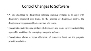 Control Changes to Software
• A key challenge to developing software-intensive systems is to cope with
developers organized into teams. In the absence of disciplined control, the
development process rapidly degenerates into chaos.
• Coordinating activities and artifacts of developers and teams involves establishing
repeatable workflows for managing changes to software.
• Coordination allows a better allocation of resources based on the project's
priorities and risks.
 