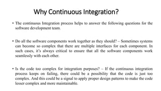 Why Continuous Integration?
• The continuous Integration process helps to answer the following questions for the
software development team.
• Do all the software components work together as they should? – Sometimes systems
can become so complex that there are multiple interfaces for each component. In
such cases, it’s always critical to ensure that all the software components work
seamlessly with each other.
• Is the code too complex for integration purposes? – If the continuous integration
process keeps on failing, there could be a possibility that the code is just too
complex. And this could be a signal to apply proper design patterns to make the code
lesser complex and more maintainable.
 