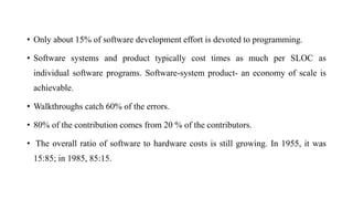 • Only about 15% of software development effort is devoted to programming.
• Software systems and product typically cost times as much per SLOC as
individual software programs. Software-system product- an economy of scale is
achievable.
• Walkthroughs catch 60% of the errors.
• 80% of the contribution comes from 20 % of the contributors.
• The overall ratio of software to hardware costs is still growing. In 1955, it was
15:85; in 1985, 85:15.
 