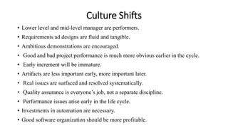 Culture Shifts
• Lower level and mid-level manager are performers.
• Requirements ad designs are fluid and tangible.
• Ambitious demonstrations are encouraged.
• Good and bad project performance is much more obvious earlier in the cycle.
• Early increment will be immature.
• Artifacts are less important early, more important later.
• Real issues are surfaced and resolved systematically.
• Quality assurance is everyone’s job, not a separate discipline.
• Performance issues arise early in the life cycle.
• Investments in automation are necessary.
• Good software organization should be more profitable.
 