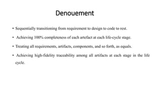 Denouement
• Sequentially transitioning from requirement to design to code to rest.
• Achieving 100% completeness of each artefact at each life-cycle stage.
• Treating all requirements, artifacts, components, and so forth, as equals.
• Achieving high-fidelity traceability among all artifacts at each stage in the life
cycle.
 