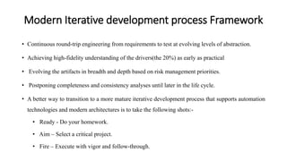 Modern Iterative development process Framework
• Continuous round-trip engineering from requirements to test at evolving levels of abstraction.
• Achieving high-fidelity understanding of the drivers(the 20%) as early as practical
• Evolving the artifacts in breadth and depth based on risk management priorities.
• Postponing completeness and consistency analyses until later in the life cycle.
• A better way to transition to a more mature iterative development process that supports automation
technologies and modern architectures is to take the following shots:-
• Ready - Do your homework.
• Aim – Select a critical project.
• Fire – Execute with vigor and follow-through.
 