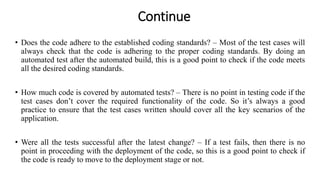 Continue
• Does the code adhere to the established coding standards? – Most of the test cases will
always check that the code is adhering to the proper coding standards. By doing an
automated test after the automated build, this is a good point to check if the code meets
all the desired coding standards.
• How much code is covered by automated tests? – There is no point in testing code if the
test cases don’t cover the required functionality of the code. So it’s always a good
practice to ensure that the test cases written should cover all the key scenarios of the
application.
• Were all the tests successful after the latest change? – If a test fails, then there is no
point in proceeding with the deployment of the code, so this is a good point to check if
the code is ready to move to the deployment stage or not.
 
