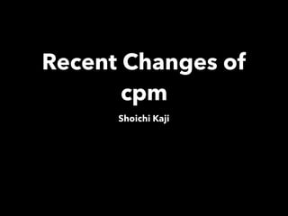 Recent Changes of
cpm
Shoichi Kaji
 
