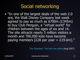 Social networking “ In one of the largest deals of the web 2.0 era, the Walt Disney Company last week agreed to pay as much as $700m (£345m) to buy Club Penguin, a "virtual world" for children between the ages of six and 14. The site attracts nearly 5 million visitors a month and 700,000 kids have become paying members [£28 per year = £19.6m].” The Guardian: The kids are online  (Aug 2007) 