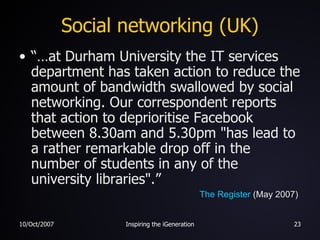 Social networking (UK) “…at Durham University the IT services department has taken action to reduce the amount of bandwidth swallowed by social networking. Our correspondent reports that action to deprioritise Facebook between 8.30am and 5.30pm "has lead to a rather remarkable drop off in the number of students in any of the university libraries".” The Register  (May 2007) 