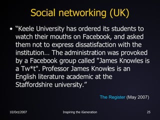 Social networking (UK) “ Keele University has ordered its students to watch their mouths on Facebook, and asked them not to express dissatisfaction with the institution… The administration was provoked by a Facebook group called "James Knowles is a Tw*t". Professor James Knowles is an English literature academic at the Staffordshire university.” The Register  (May 2007) 