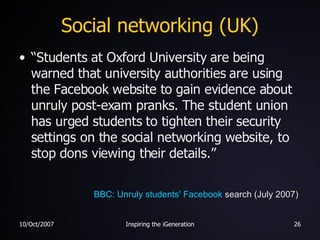 Social networking (UK) “ Students at Oxford University are being warned that university authorities are using the Facebook website to gain evidence about unruly post-exam pranks. The student union has urged students to tighten their security settings on the social networking website, to stop dons viewing their details.” BBC: Unruly students'  Facebook  search  (July 2007) 