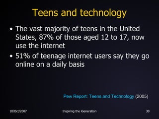 Teens and technology The vast majority of teens in the United States, 87% of those aged 12 to 17, now use the internet 51% of teenage internet users say they go online on a daily basis Pew Report: Teens and Technology  (2005) 