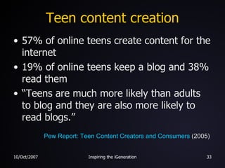 Teen content creation 57% of online teens create content for the internet 19% of online teens keep a blog and 38% read them “Teens are much more likely than adults to blog and they are also more likely to read blogs.” Pew Report: Teen Content Creators and Consumers  (2005) 