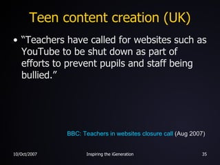 Teen content creation (UK) “Teachers have called for websites such as YouTube to be shut down as part of efforts to prevent pupils and staff being bullied.” BBC: Teachers in websites closure call  (Aug 2007) 