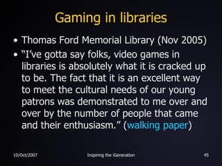 Gaming in libraries Thomas Ford Memorial Library (Nov 2005) “I’ve gotta say folks, video games in libraries is absolutely what it is cracked up to be. The fact that it is an excellent way to meet the cultural needs of our young patrons was demonstrated to me over and over by the number of people that came and their enthusiasm.” ( walking paper ) 