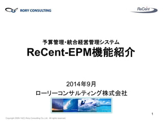 Copyright 2009-14(C) Rory Consulting Co.,Ltd. All rights reserved. 
予算管理・統合経営管理システム ReCent-EPM機能紹介 
2014年9月 
ローリーコンサルティング株式会社 
1  