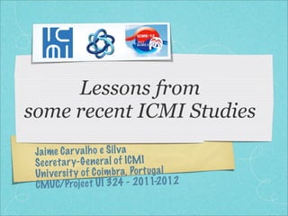 Lessons from
some recent ICMI Studies
 Ja ime C a r v a lh o e S il v a
 S ec re ta ry-G enera l of ICM I
 Un iversi ty of C oi m bra, Po rt ug a l
 CMU    C/Projec t U I 324 - 2011-2012
 