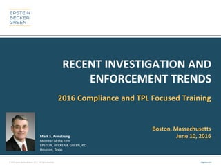 © 2014 Epstein Becker & Green, P.C. | All Rights Reserved. ebglaw.com
RECENT INVESTIGATION AND
ENFORCEMENT TRENDS
2016 Compliance and TPL Focused Training
Boston, Massachusetts
June 10, 2016Mark S. Armstrong
Member of the Firm
EPSTEIN, BECKER & GREEN, P.C.
Houston, Texas
 