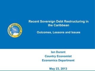 Recent Sovereign Debt Restructuring in
the Caribbean
Outcomes, Lessons and Issues
Ian Durant
Country Economist
Economics Department
May 23, 2013
 