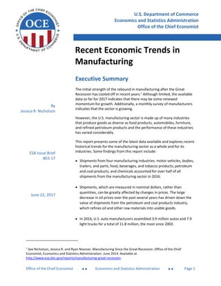 Recent Economic Trends in Manufacturing
Office of the Chief Economist  Economics and Statistics Administration  Page 1
Executive Summary
The initial strength of the rebound in manufacturing after the Great
Recession has cooled off in recent years.1
Although limited, the available
data so far for 2017 indicates that there may be some renewed
momentum for growth. Additionally, a monthly survey of manufacturers
indicates that the sector is growing.
However, the U.S. manufacturing sector is made up of many industries
that produce goods as diverse as food products, automobiles, furniture,
and refined petroleum products and the performance of these industries
has varied considerably.
This report presents some of the latest data available and explores recent
historical trends for the manufacturing sector as a whole and for its
industries. Some findings from this report include:
 Shipments from four manufacturing industries: motor vehicles, bodies,
trailers, and parts; food, beverages, and tobacco products; petroleum
and coal products; and chemicals accounted for over half of all
shipments from the manufacturing sector in 2016.
 Shipments, which are measured in nominal dollars, rather than
quantities, can be greatly affected by changes in prices. The large
decrease in oil prices over the past several years has driven down the
value of shipments from the petroleum and coal products industry,
which refines oil and other raw materials into usable goods.
 In 2016, U.S. auto manufacturers assembled 3.9 million autos and 7.9
light trucks for a total of 11.8 million, the most since 2003.
1
See Nicholson, Jessica R. and Ryan Noonan. Manufacturing Since the Great Recession. Office of the Chief
Economist, Economics and Statistics Administration. June 2014. Available at
http://www.esa.doc.gov/reports/manufacturing-great-recession.
U.S. Department of Commerce
Economics and Statistics Administration
Office of the Chief Economist
Recent Economic Trends in
Manufacturing
By
Jessica R. Nicholson
ESA Issue Brief
#03-17
June 22, 2017
 